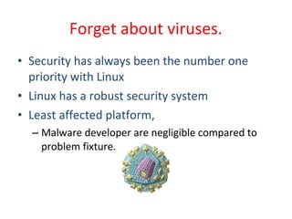 • Security has always been the number one
priority with Linux
• Linux has a robust security system
• Least affected platform,
– Malware developer are negligible compared to
problem fixture.
Forget about viruses.
 
