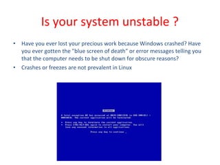 • Have you ever lost your precious work because Windows crashed? Have
you ever gotten the "blue screen of death" or error messages telling you
that the computer needs to be shut down for obscure reasons?
• Crashes or freezes are not prevalent in Linux
Is your system unstable ?
 