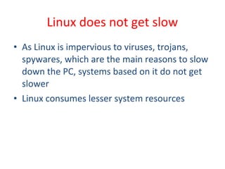 • As Linux is impervious to viruses, trojans,
spywares, which are the main reasons to slow
down the PC, systems based on it do not get
slower
• Linux consumes lesser system resources
Linux does not get slow
 