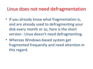 • If you already know what fragmentation is,
and are already used to defragmenting your
disk every month or so, here is the short
version : Linux doesn't need defragmenting.
• Whereas Windows-based system get
fragmented frequently and need attention in
this regard.
Linux does not need defragmentation
 