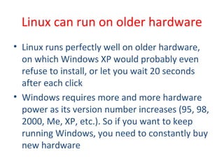 • Linux runs perfectly well on older hardware,
on which Windows XP would probably even
refuse to install, or let you wait 20 seconds
after each click
• Windows requires more and more hardware
power as its version number increases (95, 98,
2000, Me, XP, etc.). So if you want to keep
running Windows, you need to constantly buy
new hardware
Linux can run on older hardware
 