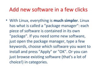 • With Linux, everything is much simpler. Linux
has what is called a "package manager": each
piece of software is contained in its own
"package". If you need some new software,
just open the package manager, type a few
keywords, choose which software you want to
install and press "Apply" or "OK". Or you can
just browse existing software (that's a lot of
choice!) in categories.
Add new software in a few clicks
 