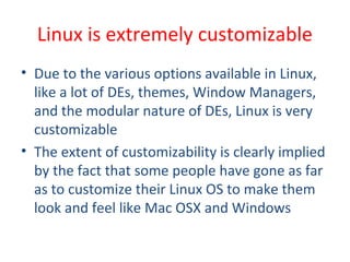 • Due to the various options available in Linux,
like a lot of DEs, themes, Window Managers,
and the modular nature of DEs, Linux is very
customizable
• The extent of customizability is clearly implied
by the fact that some people have gone as far
as to customize their Linux OS to make them
look and feel like Mac OSX and Windows
Linux is extremely customizable
 