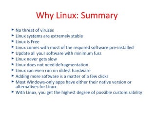  No threat of viruses
 Linux systems are extremely stable
 Linux is Free
 Linux comes with most of the required software pre-installed
 Update all your software with minimum fuss
 Linux never gets slow
 Linux does not need defragmentation
 Linux can even run on oldest hardware
 Adding more software is a matter of a few clicks
 Most Windows-only apps have either their native version or
alternatives for Linux
 With Linux, you get the highest degree of possible customizability
Why Linux: Summary
 