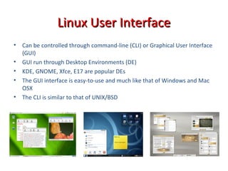 • Can be controlled through command-line (CLI) or Graphical User Interface
(GUI)
• GUI run through Desktop Environments (DE)
• KDE, GNOME, Xfce, E17 are popular DEs
• The GUI interface is easy-to-use and much like that of Windows and Mac
OSX
• The CLI is similar to that of UNIX/BSD
Linux User InterfaceLinux User Interface
 