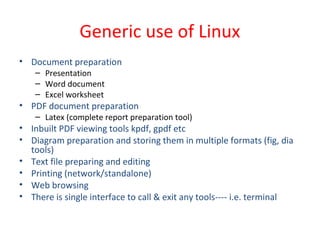 Generic use of Linux
• Document preparation
– Presentation
– Word document
– Excel worksheet
• PDF document preparation
– Latex (complete report preparation tool)
• Inbuilt PDF viewing tools kpdf, gpdf etc
• Diagram preparation and storing them in multiple formats (fig, dia
tools)
• Text file preparing and editing
• Printing (network/standalone)
• Web browsing
• There is single interface to call & exit any tools---- i.e. terminal
 