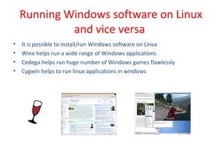 • It is possible to install/run Windows software on Linux
• Wine helps run a wide range of Windows applications
• Cedega helps run huge number of Windows games flawlessly
• Cygwin helps to run linux applications in windows
Running Windows software on Linux
and vice versa
 