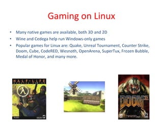 • Many native games are available, both 3D and 2D
• Wine and Cedega help run Windows-only games
• Popular games for Linux are: Quake, Unreal Tournament, Counter Strike,
Doom, Cube, CodeRED, Wesnoth, OpenArena, SuperTux, Frozen Bubble,
Medal of Honor, and many more.
Gaming on Linux
 