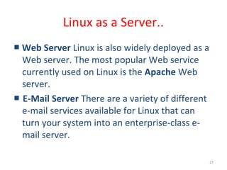 27
Linux as a Server..
■ Web Server Linux is also widely deployed as a
Web server. The most popular Web service
currently used on Linux is the Apache Web
server.
■ E-Mail Server There are a variety of different
e-mail services available for Linux that can
turn your system into an enterprise-class e-
mail server.
 