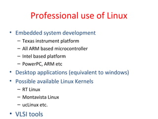 Professional use of Linux
• Embedded system development
– Texas instrument platform
– All ARM based microcontroller
– Intel based platform
– PowerPC, ARM etc
• Desktop applications (equivalent to windows)
• Possible available Linux Kernels
– RT Linux
– Montavista Linux
– ucLinux etc.
• VLSI tools
 