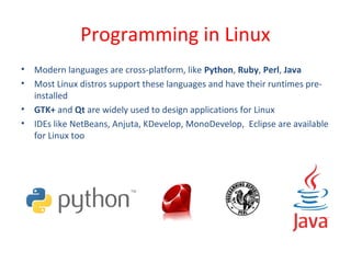 • Modern languages are cross-platform, like Python, Ruby, Perl, Java
• Most Linux distros support these languages and have their runtimes pre-
installed
• GTK+ and Qt are widely used to design applications for Linux
• IDEs like NetBeans, Anjuta, KDevelop, MonoDevelop, Eclipse are available
for Linux too
Programming in Linux
 