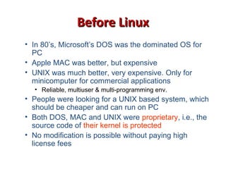 Before LinuxBefore Linux
• In 80’s, Microsoft’s DOS was the dominated OS for
PC
• Apple MAC was better, but expensive
• UNIX was much better, very expensive. Only for
minicomputer for commercial applications
• Reliable, multiuser & multi-programming env.
• People were looking for a UNIX based system, which
should be cheaper and can run on PC
• Both DOS, MAC and UNIX were proprietary, i.e., the
source code of their kernel is protected
• No modification is possible without paying high
license fees
 