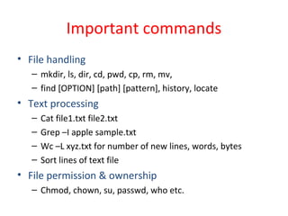 Important commands
• File handling
– mkdir, ls, dir, cd, pwd, cp, rm, mv,
– find [OPTION] [path] [pattern], history, locate
• Text processing
– Cat file1.txt file2.txt
– Grep –I apple sample.txt
– Wc –L xyz.txt for number of new lines, words, bytes
– Sort lines of text file
• File permission & ownership
– Chmod, chown, su, passwd, who etc.
 