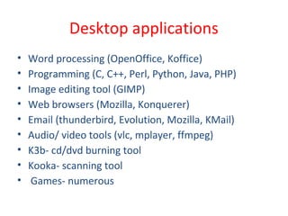 Desktop applications
• Word processing (OpenOffice, Koffice)
• Programming (C, C++, Perl, Python, Java, PHP)
• Image editing tool (GIMP)
• Web browsers (Mozilla, Konquerer)
• Email (thunderbird, Evolution, Mozilla, KMail)
• Audio/ video tools (vlc, mplayer, ffmpeg)
• K3b- cd/dvd burning tool
• Kooka- scanning tool
• Games- numerous
 