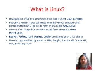 • Developed in 1991 by a University of Finland student Linus Torvalds.
• Basically a kernel, it was combined with the various software and
compilers from GNU Project to form an OS, called GNU/Linux
• Linux is a full-fledged OS available in the form of various Linux
Distributions
• RedHat, Fedora, SuSE, Ubuntu, Debian are examples of Linux distros
• Linux is supported by big names as IBM, Google, Sun, Novell, Oracle, HP,
Dell, and many more
What is Linux?
 