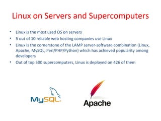 • Linux is the most used OS on servers
• 5 out of 10 reliable web hosting companies use Linux
• Linux is the cornerstone of the LAMP server-software combination (Linux,
Apache, MySQL, Perl/PHP/Python) which has achieved popularity among
developers
• Out of top 500 supercomputers, Linux is deployed on 426 of them
Linux on Servers and Supercomputers
 