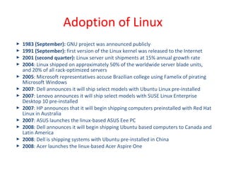  1983 (September): GNU project was announced publicly
 1991 (September): first version of the Linux kernel was released to the Internet
 2001 (second quarter): Linux server unit shipments at 15% annual growth rate
 2004: Linux shipped on approximately 50% of the worldwide server blade units,
and 20% of all rack-optimized servers
 2005: Microsoft representatives accuse Brazilian college using Famelix of pirating
Microsoft Windows
 2007: Dell announces it will ship select models with Ubuntu Linux pre-installed
 2007: Lenovo announces it will ship select models with SUSE Linux Enterprise
Desktop 10 pre-installed
 2007: HP announces that it will begin shipping computers preinstalled with Red Hat
Linux in Australia
 2007: ASUS launches the linux-based ASUS Eee PC
 2008: Dell announces it will begin shipping Ubuntu based computers to Canada and
Latin America
 2008: Dell is shipping systems with Ubuntu pre-installed in China
 2008: Acer launches the linux-based Acer Aspire One
Adoption of Linux
 