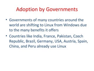 • Governments of many countries around the
world are shifting to Linux from Windows due
to the many benefits it offers
• Countries like India, France, Pakistan, Czech
Republic, Brazil, Germany, USA, Austria, Spain,
China, and Peru already use Linux
Adoption by Governments
 