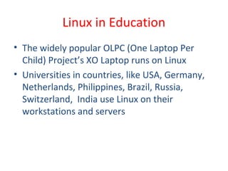• The widely popular OLPC (One Laptop Per
Child) Project’s XO Laptop runs on Linux
• Universities in countries, like USA, Germany,
Netherlands, Philippines, Brazil, Russia,
Switzerland, India use Linux on their
workstations and servers
Linux in Education
 