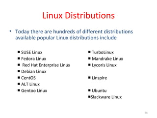 56
Linux Distributions
• Today there are hundreds of different distributions
available popular Linux distributions include
■ SUSE Linux TurboLinux■
■ Fedora Linux Mandrake Linux■
■ Red Hat Enterprise Linux Lycoris Linux■
■ Debian Linux
■ CentOS Linspire■
■ ALT Linux
■ Gentoo Linux Ubuntu■
■Slackware Linux
 