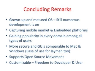 Concluding Remarks
• Grown-up and matured OS – Still numerous
development is on
• Capturing mobile market & Embedded platforms
• Gaining popularity in every domain among all
types of users
• More secure and GUIs comparable to Mac &
Windows (Ease of use for layman too)
• Supports Open Source Movement
• Customizable – Freedom to Developer & User
 