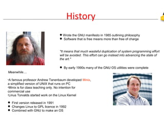 History
Wrote the GNU manifesto in 1985 outlining philosophy
 Software that is free means more than free of charge
"It means that much wasteful duplication of system programming effort
will be avoided. This effort can go instead into advancing the state of
the art."
 By early 1990s many of the GNU OS utilities were complete
Meanwhile....
•A famous professor Andrew Tanenbaum developed Minix,
a simplified version of UNIX that runs on PC
•Minix is for class teaching only. No intention for
commercial use
•Linus Torvalds started work on the Linux Kernel
 First version released in 1991
 Changes Linux to GPL licence in 1992
 Combined with GNU to make an OS
 