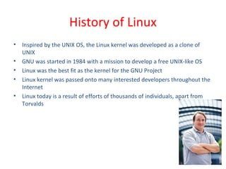• Inspired by the UNIX OS, the Linux kernel was developed as a clone of
UNIX
• GNU was started in 1984 with a mission to develop a free UNIX-like OS
• Linux was the best fit as the kernel for the GNU Project
• Linux kernel was passed onto many interested developers throughout the
Internet
• Linux today is a result of efforts of thousands of individuals, apart from
Torvalds
History of Linux
 