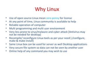Why Linux
• Use of open source Linux mean zero penny for license
• At any point of time, Linux community is available to help
• Reliable operation of computer
• Multi programming and multi user environment
• Very less prone to virus/malware and cyber attack [Antivirus may
not be needed for desktop]
• Recompile/ reconfigure Linux tools as per your need [./configure,
make & make install]
• Same Linux box can be used for server as well Desktop applications
• Very secure file system so data can not be seen by another user
• Online help of any command you may wish to use
 