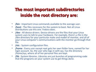 The most important subdirectoriesThe most important subdirectories
inside the root directory are:inside the root directory are:
• /bin : Important Linux commands available to the average user.
• /boot : The files necessary for the system to boot. Not all Linux
distributions use this one. Fedora does.
• /dev : All device drivers. Device drivers are the files that your Linux
system uses to talk to your hardware. For example, there's a file in the
/dev directory for your particular make and model of monitor, and all of
your Linux computer's communications with the monitor go through that
file.
• /etc : System configuration files.
• /home : Every user except root gets her own folder here, named for her
login account. So, the user who logs in with xyz, has the directory
/home/xyz, where all of her personal files are kept.
• /lib : System libraries. Libraries are just bunches of programming code
that the programs on your system use to get things done.
 