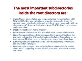 The most important subdirectoriesThe most important subdirectories
inside the root directory are:inside the root directory are:
• /mnt : Mount points. When you temporarily load the contents of a CD-
ROM or USB drive, you typically use a special name under /mnt. For
example, many distributions (including Fedora) come, by default, with the
directory /mnt/cdrom, which is where your CD-ROM drive's contents are
made accessible.
• /root : The root user's home directory.
• /sbin : Essential commands that are only for the system administrator.
• /tmp : Temporary files and storage space. Don't put anything here that
you want to keep. Most Linux distributions (including Fedora) are set up
to delete any file that's been in this directory longer than three days.
• /usr : Programs and data that can be shared across many systems and
don't need to be changed.
• /var : Data that changes constantly (log files that contain information
about what's happening on your system, data on its way to the printer,
and so on).
 