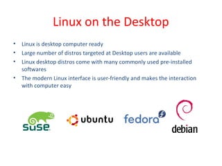 • Linux is desktop computer ready
• Large number of distros targeted at Desktop users are available
• Linux desktop distros come with many commonly used pre-installed
softwares
• The modern Linux interface is user-friendly and makes the interaction
with computer easy
Linux on the Desktop
 