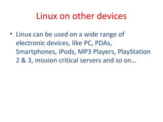 • Linux can be used on a wide range of
electronic devices, like PC, PDAs,
Smartphones, iPods, MP3 Players, PlayStation
2 & 3, mission critical servers and so on…
Linux on other devices
 