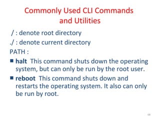 68
Commonly Used CLI Commands
and Utilities
/ : denote root directory
./ : denote current directory
PATH :
■ halt This command shuts down the operating
system, but can only be run by the root user.
■ reboot This command shuts down and
restarts the operating system. It also can only
be run by root.
 