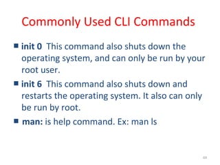 69
Commonly Used CLI Commands
■ init 0 This command also shuts down the
operating system, and can only be run by your
root user.
■ init 6 This command also shuts down and
restarts the operating system. It also can only
be run by root.
■ man: is help command. Ex: man ls
 