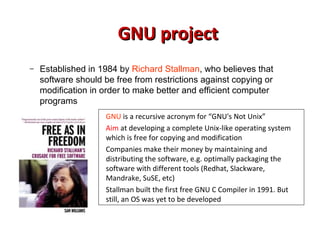 GNU projectGNU project
– Established in 1984 by Richard Stallman, who believes that
software should be free from restrictions against copying or
modification in order to make better and efficient computer
programs
GNU is a recursive acronym for “GNU's Not Unix”
Aim at developing a complete Unix-like operating system
which is free for copying and modification
Companies make their money by maintaining and
distributing the software, e.g. optimally packaging the
software with different tools (Redhat, Slackware,
Mandrake, SuSE, etc)
Stallman built the first free GNU C Compiler in 1991. But
still, an OS was yet to be developed
 