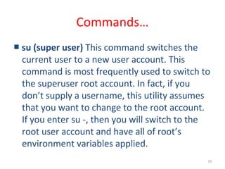 70
Commands…
■ su (super user) This command switches the
current user to a new user account. This
command is most frequently used to switch to
the superuser root account. In fact, if you
don’t supply a username, this utility assumes
that you want to change to the root account.
If you enter su -, then you will switch to the
root user account and have all of root’s
environment variables applied.
 