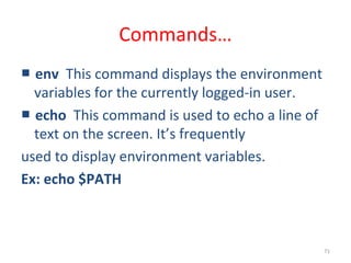 71
Commands…
■ env This command displays the environment
variables for the currently logged-in user.
■ echo This command is used to echo a line of
text on the screen. It’s frequently
used to display environment variables.
Ex: echo $PATH
 