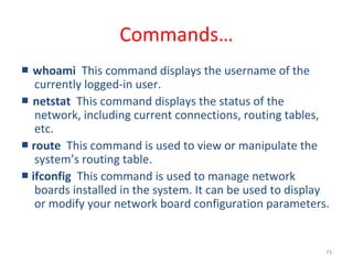 73
Commands…
■ whoami This command displays the username of the
currently logged-in user.
■ netstat This command displays the status of the
network, including current connections, routing tables,
etc.
■ route This command is used to view or manipulate the
system’s routing table.
■ ifconfig This command is used to manage network
boards installed in the system. It can be used to display
or modify your network board configuration parameters.
 