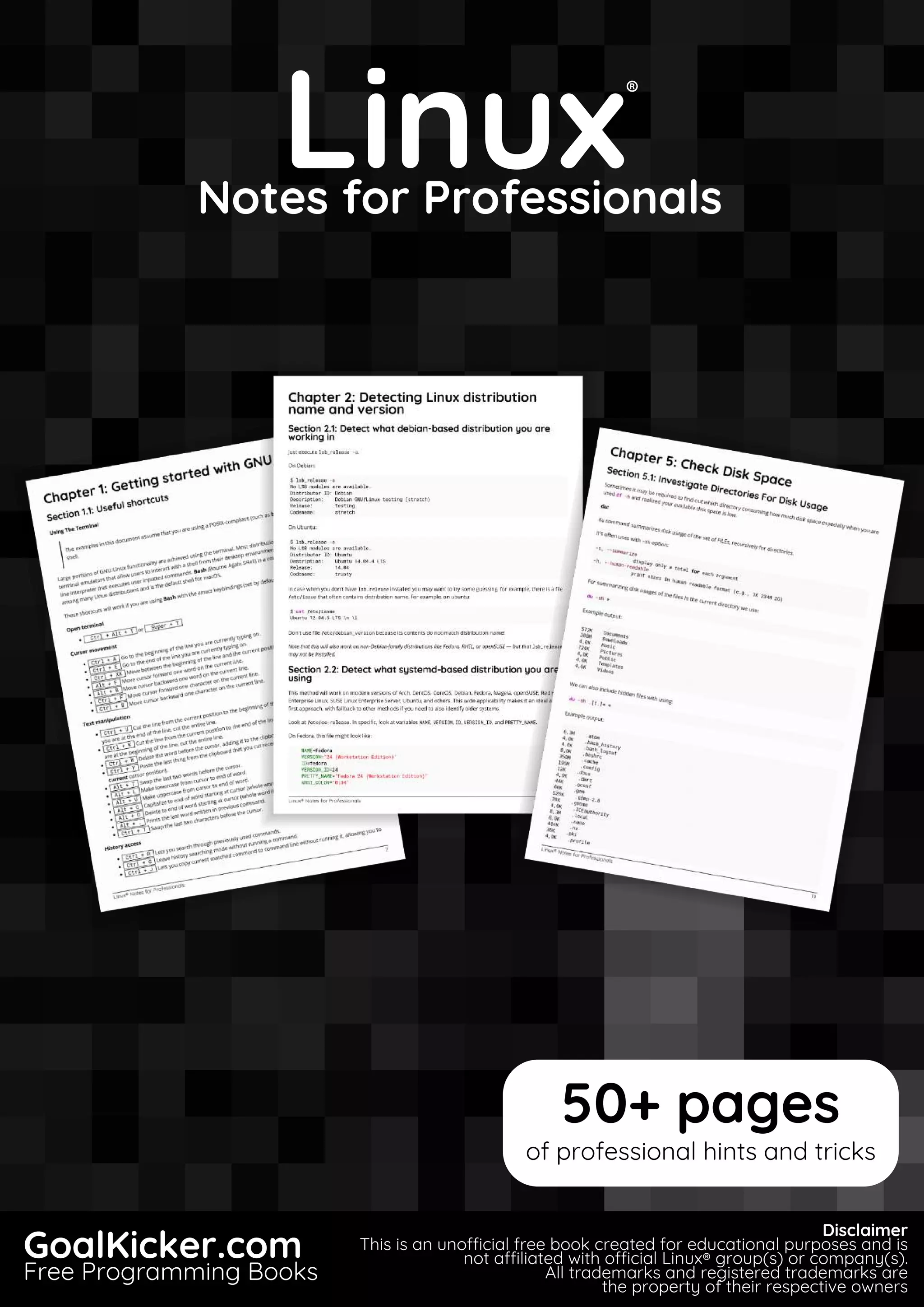 Linux
Notes for Professionals
Linux
®
Notes for Professionals
GoalKicker.com
Free Programming Books
Disclaimer
This is an unocial free book created for educational purposes and is
not aliated with ocial Linux® group(s) or company(s).
All trademarks and registered trademarks are
the property of their respective owners
50+ pages
of professional hints and tricks
 