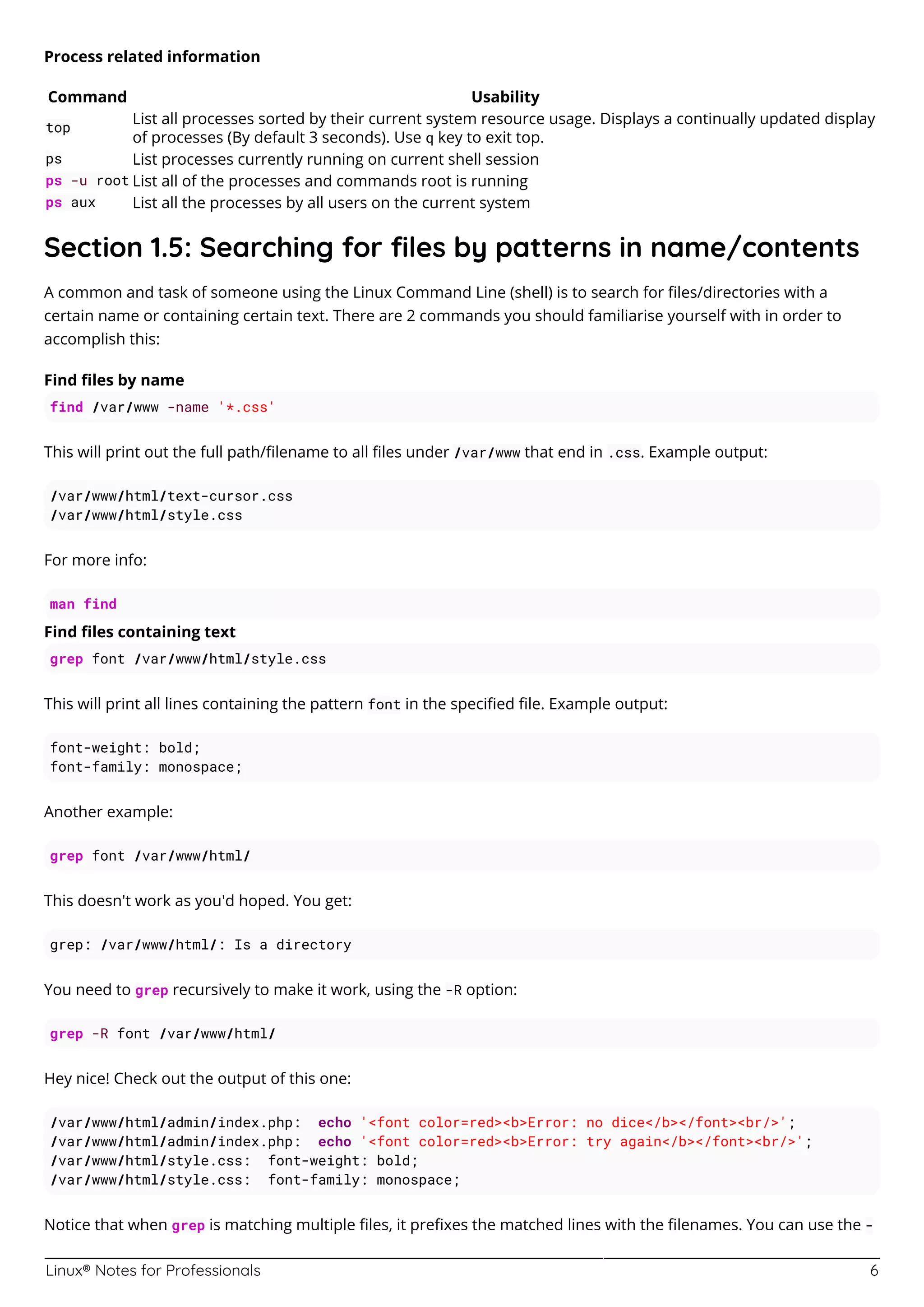 Linux® Notes for Professionals 6
Process related information
Command Usability
top
List all processes sorted by their current system resource usage. Displays a continually updated display
of processes (By default 3 seconds). Use q key to exit top.
ps List processes currently running on current shell session
ps -u root List all of the processes and commands root is running
ps aux List all the processes by all users on the current system
Section 1.5: Searching for ﬁles by patterns in name/contents
A common and task of someone using the Linux Command Line (shell) is to search for ﬁles/directories with a
certain name or containing certain text. There are 2 commands you should familiarise yourself with in order to
accomplish this:
Find ﬁles by name
find /var/www -name '*.css'
This will print out the full path/ﬁlename to all ﬁles under /var/www that end in .css. Example output:
/var/www/html/text-cursor.css
/var/www/html/style.css
For more info:
man find
Find ﬁles containing text
grep font /var/www/html/style.css
This will print all lines containing the pattern font in the speciﬁed ﬁle. Example output:
font-weight: bold;
font-family: monospace;
Another example:
grep font /var/www/html/
This doesn't work as you'd hoped. You get:
grep: /var/www/html/: Is a directory
You need to grep recursively to make it work, using the -R option:
grep -R font /var/www/html/
Hey nice! Check out the output of this one:
/var/www/html/admin/index.php: echo '<font color=red><b>Error: no dice</b></font><br/>';
/var/www/html/admin/index.php: echo '<font color=red><b>Error: try again</b></font><br/>';
/var/www/html/style.css: font-weight: bold;
/var/www/html/style.css: font-family: monospace;
Notice that when grep is matching multiple ﬁles, it preﬁxes the matched lines with the ﬁlenames. You can use the -
 