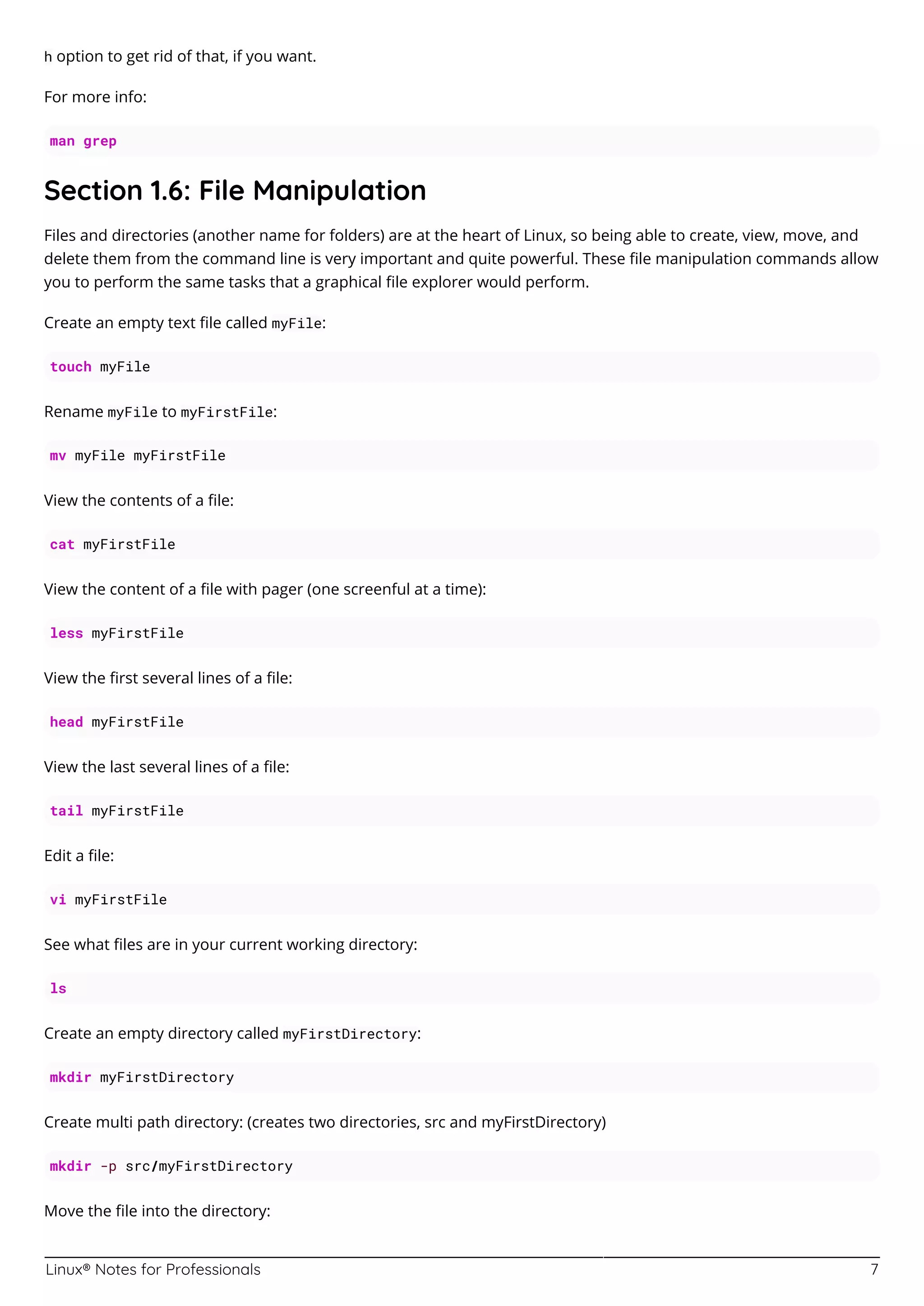 Linux® Notes for Professionals 7
h option to get rid of that, if you want.
For more info:
man grep
Section 1.6: File Manipulation
Files and directories (another name for folders) are at the heart of Linux, so being able to create, view, move, and
delete them from the command line is very important and quite powerful. These ﬁle manipulation commands allow
you to perform the same tasks that a graphical ﬁle explorer would perform.
Create an empty text ﬁle called myFile:
touch myFile
Rename myFile to myFirstFile:
mv myFile myFirstFile
View the contents of a ﬁle:
cat myFirstFile
View the content of a ﬁle with pager (one screenful at a time):
less myFirstFile
View the ﬁrst several lines of a ﬁle:
head myFirstFile
View the last several lines of a ﬁle:
tail myFirstFile
Edit a ﬁle:
vi myFirstFile
See what ﬁles are in your current working directory:
ls
Create an empty directory called myFirstDirectory:
mkdir myFirstDirectory
Create multi path directory: (creates two directories, src and myFirstDirectory)
mkdir -p src/myFirstDirectory
Move the ﬁle into the directory:
 