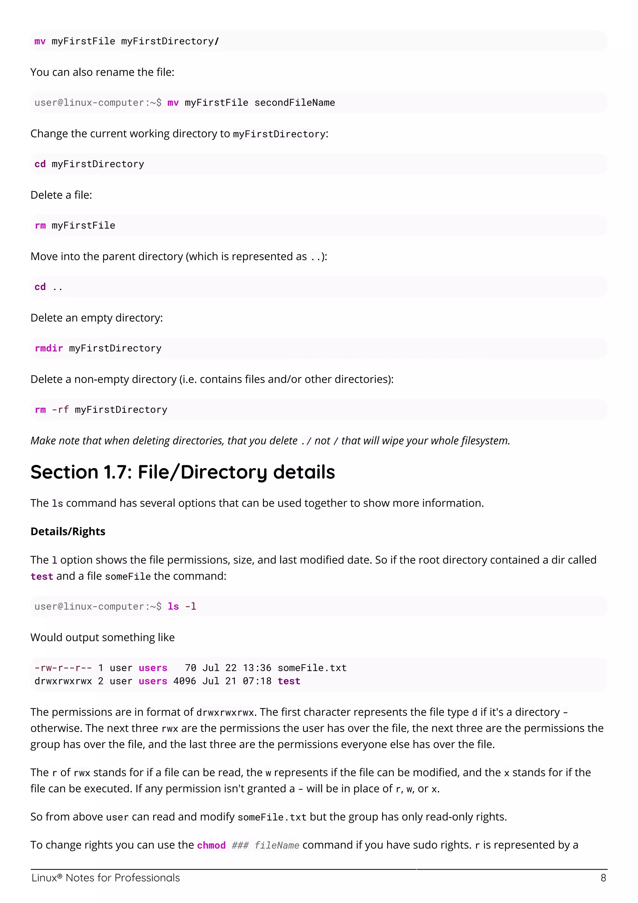 Linux® Notes for Professionals 8
mv myFirstFile myFirstDirectory/
You can also rename the ﬁle:
user@linux-computer:~$ mv myFirstFile secondFileName
Change the current working directory to myFirstDirectory:
cd myFirstDirectory
Delete a ﬁle:
rm myFirstFile
Move into the parent directory (which is represented as ..):
cd ..
Delete an empty directory:
rmdir myFirstDirectory
Delete a non-empty directory (i.e. contains ﬁles and/or other directories):
rm -rf myFirstDirectory
Make note that when deleting directories, that you delete ./ not / that will wipe your whole ﬁlesystem.
Section 1.7: File/Directory details
The ls command has several options that can be used together to show more information.
Details/Rights
The l option shows the ﬁle permissions, size, and last modiﬁed date. So if the root directory contained a dir called
test and a ﬁle someFile the command:
user@linux-computer:~$ ls -l
Would output something like
-rw-r--r-- 1 user users 70 Jul 22 13:36 someFile.txt
drwxrwxrwx 2 user users 4096 Jul 21 07:18 test
The permissions are in format of drwxrwxrwx. The ﬁrst character represents the ﬁle type d if it's a directory -
otherwise. The next three rwx are the permissions the user has over the ﬁle, the next three are the permissions the
group has over the ﬁle, and the last three are the permissions everyone else has over the ﬁle.
The r of rwx stands for if a ﬁle can be read, the w represents if the ﬁle can be modiﬁed, and the x stands for if the
ﬁle can be executed. If any permission isn't granted a - will be in place of r, w, or x.
So from above user can read and modify someFile.txt but the group has only read-only rights.
To change rights you can use the chmod ### fileName command if you have sudo rights. r is represented by a
 