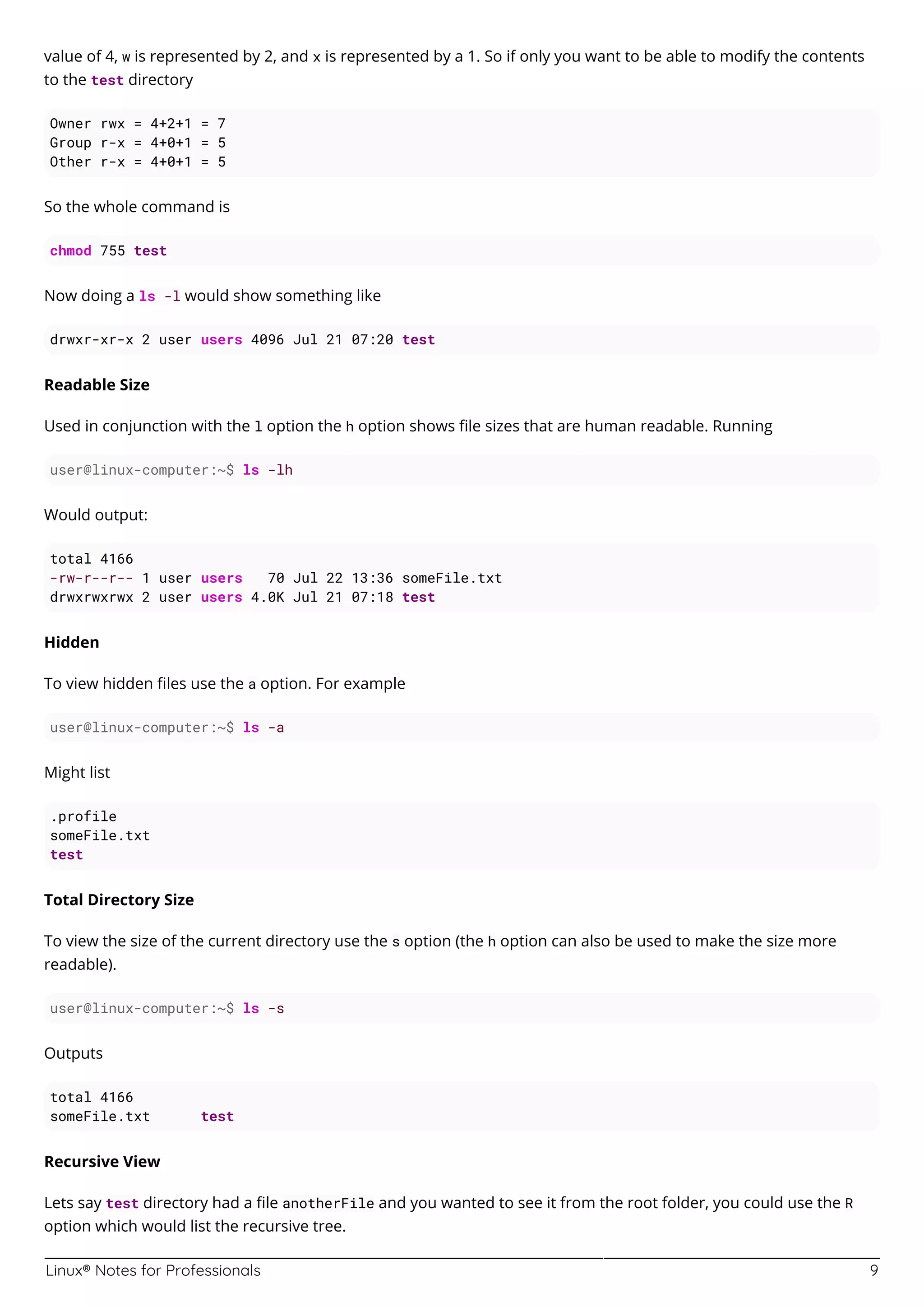 Linux® Notes for Professionals 9
value of 4, w is represented by 2, and x is represented by a 1. So if only you want to be able to modify the contents
to the test directory
Owner rwx = 4+2+1 = 7
Group r-x = 4+0+1 = 5
Other r-x = 4+0+1 = 5
So the whole command is
chmod 755 test
Now doing a ls -l would show something like
drwxr-xr-x 2 user users 4096 Jul 21 07:20 test
Readable Size
Used in conjunction with the l option the h option shows ﬁle sizes that are human readable. Running
user@linux-computer:~$ ls -lh
Would output:
total 4166
-rw-r--r-- 1 user users 70 Jul 22 13:36 someFile.txt
drwxrwxrwx 2 user users 4.0K Jul 21 07:18 test
Hidden
To view hidden ﬁles use the a option. For example
user@linux-computer:~$ ls -a
Might list
.profile
someFile.txt
test
Total Directory Size
To view the size of the current directory use the s option (the h option can also be used to make the size more
readable).
user@linux-computer:~$ ls -s
Outputs
total 4166
someFile.txt test
Recursive View
Lets say test directory had a ﬁle anotherFile and you wanted to see it from the root folder, you could use the R
option which would list the recursive tree.
 