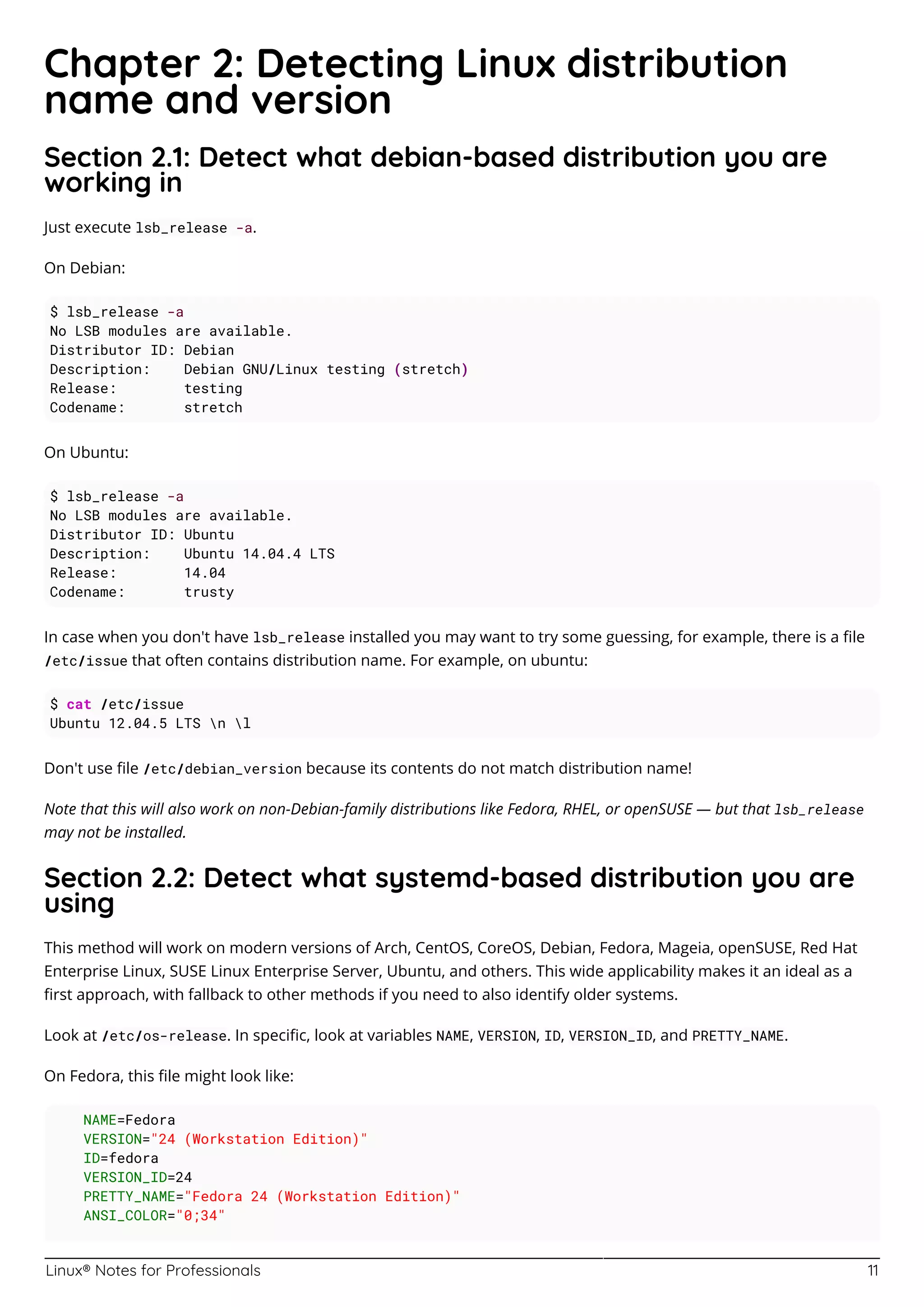 Linux® Notes for Professionals 11
Chapter 2: Detecting Linux distribution
name and version
Section 2.1: Detect what debian-based distribution you are
working in
Just execute lsb_release -a.
On Debian:
$ lsb_release -a
No LSB modules are available.
Distributor ID: Debian
Description: Debian GNU/Linux testing (stretch)
Release: testing
Codename: stretch
On Ubuntu:
$ lsb_release -a
No LSB modules are available.
Distributor ID: Ubuntu
Description: Ubuntu 14.04.4 LTS
Release: 14.04
Codename: trusty
In case when you don't have lsb_release installed you may want to try some guessing, for example, there is a ﬁle
/etc/issue that often contains distribution name. For example, on ubuntu:
$ cat /etc/issue
Ubuntu 12.04.5 LTS n l
Don't use ﬁle /etc/debian_version because its contents do not match distribution name!
Note that this will also work on non-Debian-family distributions like Fedora, RHEL, or openSUSE — but that lsb_release
may not be installed.
Section 2.2: Detect what systemd-based distribution you are
using
This method will work on modern versions of Arch, CentOS, CoreOS, Debian, Fedora, Mageia, openSUSE, Red Hat
Enterprise Linux, SUSE Linux Enterprise Server, Ubuntu, and others. This wide applicability makes it an ideal as a
ﬁrst approach, with fallback to other methods if you need to also identify older systems.
Look at /etc/os-release. In speciﬁc, look at variables NAME, VERSION, ID, VERSION_ID, and PRETTY_NAME.
On Fedora, this ﬁle might look like:
NAME=Fedora
VERSION="24 (Workstation Edition)"
ID=fedora
VERSION_ID=24
PRETTY_NAME="Fedora 24 (Workstation Edition)"
ANSI_COLOR="0;34"
 