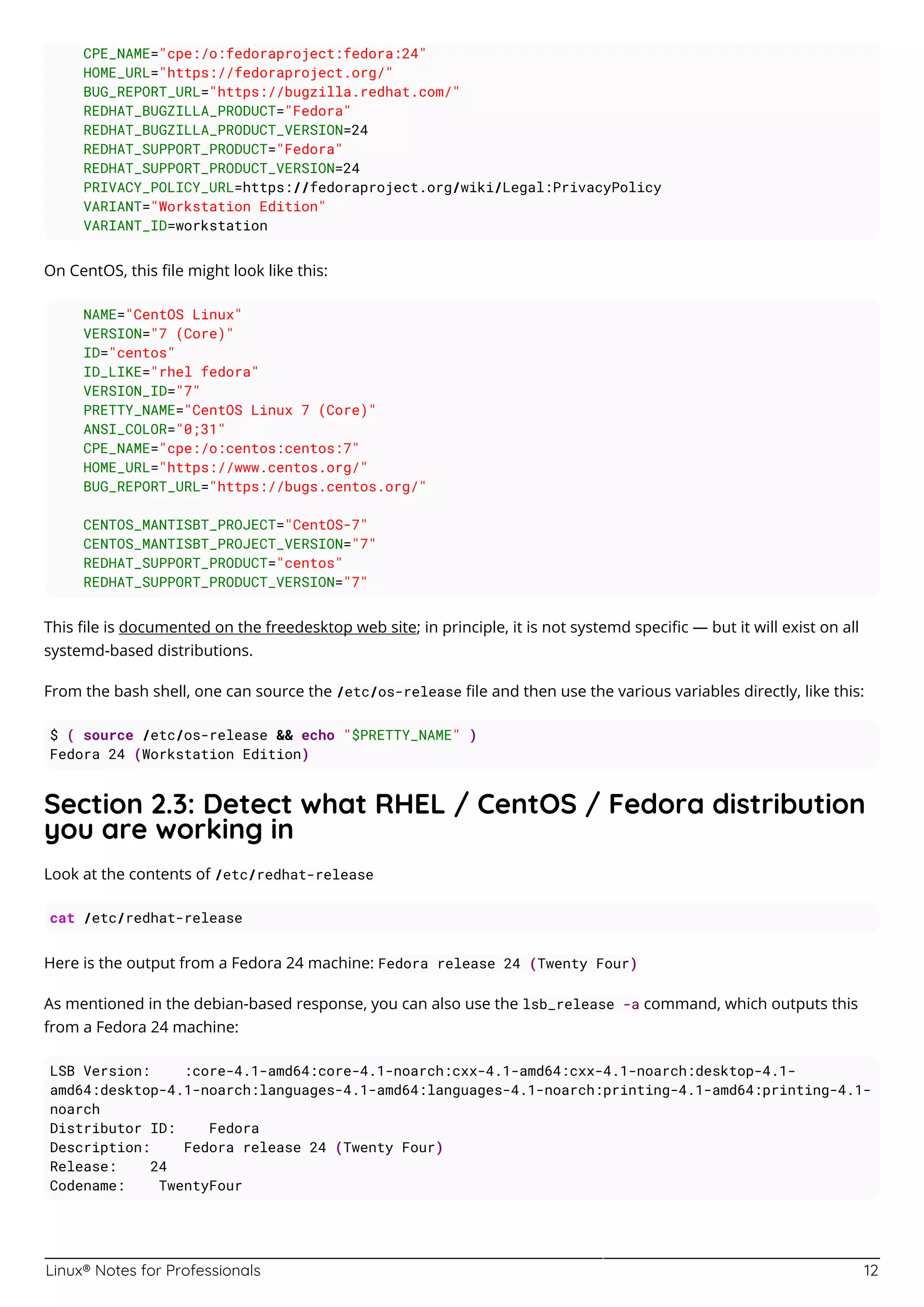 Linux® Notes for Professionals 12
CPE_NAME="cpe:/o:fedoraproject:fedora:24"
HOME_URL="https://fedoraproject.org/"
BUG_REPORT_URL="https://bugzilla.redhat.com/"
REDHAT_BUGZILLA_PRODUCT="Fedora"
REDHAT_BUGZILLA_PRODUCT_VERSION=24
REDHAT_SUPPORT_PRODUCT="Fedora"
REDHAT_SUPPORT_PRODUCT_VERSION=24
PRIVACY_POLICY_URL=https://fedoraproject.org/wiki/Legal:PrivacyPolicy
VARIANT="Workstation Edition"
VARIANT_ID=workstation
On CentOS, this ﬁle might look like this:
NAME="CentOS Linux"
VERSION="7 (Core)"
ID="centos"
ID_LIKE="rhel fedora"
VERSION_ID="7"
PRETTY_NAME="CentOS Linux 7 (Core)"
ANSI_COLOR="0;31"
CPE_NAME="cpe:/o:centos:centos:7"
HOME_URL="https://www.centos.org/"
BUG_REPORT_URL="https://bugs.centos.org/"
CENTOS_MANTISBT_PROJECT="CentOS-7"
CENTOS_MANTISBT_PROJECT_VERSION="7"
REDHAT_SUPPORT_PRODUCT="centos"
REDHAT_SUPPORT_PRODUCT_VERSION="7"
This ﬁle is documented on the freedesktop web site; in principle, it is not systemd speciﬁc — but it will exist on all
systemd-based distributions.
From the bash shell, one can source the /etc/os-release ﬁle and then use the various variables directly, like this:
$ ( source /etc/os-release && echo "$PRETTY_NAME" )
Fedora 24 (Workstation Edition)
Section 2.3: Detect what RHEL / CentOS / Fedora distribution
you are working in
Look at the contents of /etc/redhat-release
cat /etc/redhat-release
Here is the output from a Fedora 24 machine: Fedora release 24 (Twenty Four)
As mentioned in the debian-based response, you can also use the lsb_release -a command, which outputs this
from a Fedora 24 machine:
LSB Version: :core-4.1-amd64:core-4.1-noarch:cxx-4.1-amd64:cxx-4.1-noarch:desktop-4.1-
amd64:desktop-4.1-noarch:languages-4.1-amd64:languages-4.1-noarch:printing-4.1-amd64:printing-4.1-
noarch
Distributor ID: Fedora
Description: Fedora release 24 (Twenty Four)
Release: 24
Codename: TwentyFour
 