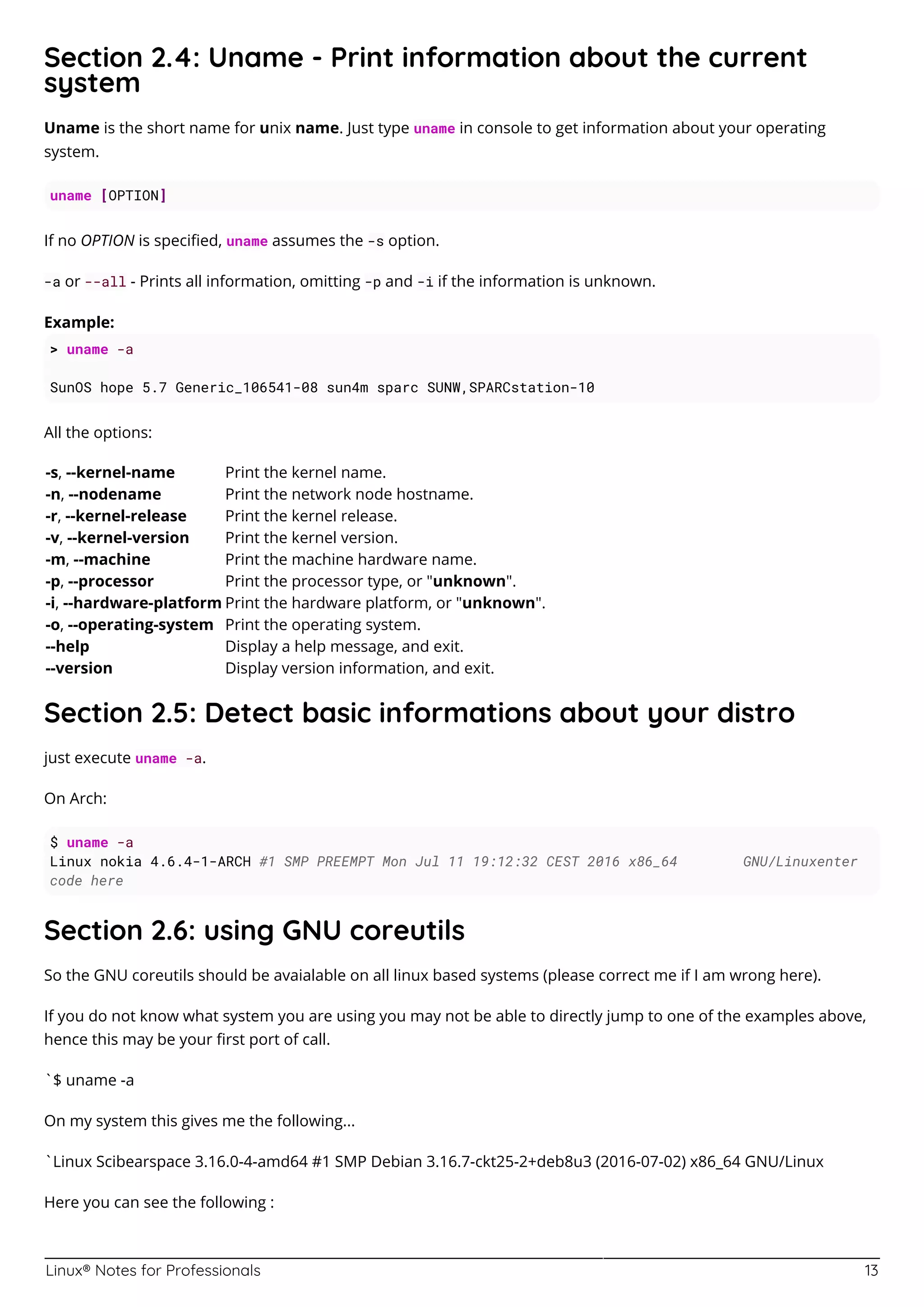 Linux® Notes for Professionals 13
Section 2.4: Uname - Print information about the current
system
Uname is the short name for unix name. Just type uname in console to get information about your operating
system.
uname [OPTION]
If no OPTION is speciﬁed, uname assumes the -s option.
-a or --all - Prints all information, omitting -p and -i if the information is unknown.
Example:
> uname -a
SunOS hope 5.7 Generic_106541-08 sun4m sparc SUNW,SPARCstation-10
All the options:
-s, --kernel-name Print the kernel name.
-n, --nodename Print the network node hostname.
-r, --kernel-release Print the kernel release.
-v, --kernel-version Print the kernel version.
-m, --machine Print the machine hardware name.
-p, --processor Print the processor type, or "unknown".
-i, --hardware-platform Print the hardware platform, or "unknown".
-o, --operating-system Print the operating system.
--help Display a help message, and exit.
--version Display version information, and exit.
Section 2.5: Detect basic informations about your distro
just execute uname -a.
On Arch:
$ uname -a
Linux nokia 4.6.4-1-ARCH #1 SMP PREEMPT Mon Jul 11 19:12:32 CEST 2016 x86_64 GNU/Linuxenter
code here
Section 2.6: using GNU coreutils
So the GNU coreutils should be avaialable on all linux based systems (please correct me if I am wrong here).
If you do not know what system you are using you may not be able to directly jump to one of the examples above,
hence this may be your ﬁrst port of call.
`$ uname -a
On my system this gives me the following...
`Linux Scibearspace 3.16.0-4-amd64 #1 SMP Debian 3.16.7-ckt25-2+deb8u3 (2016-07-02) x86_64 GNU/Linux
Here you can see the following :
 
