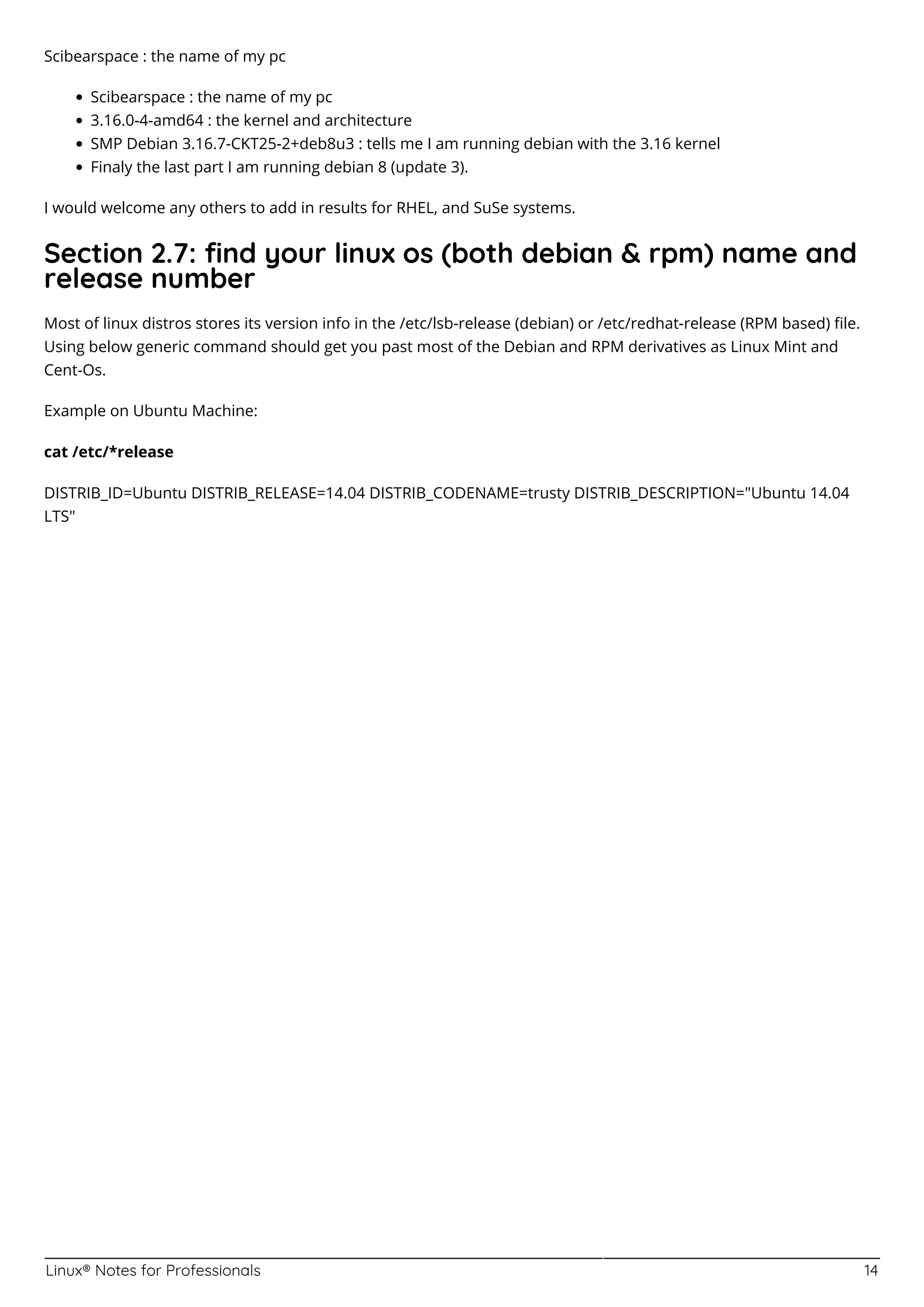 Linux® Notes for Professionals 14
Scibearspace : the name of my pc
Scibearspace : the name of my pc
3.16.0-4-amd64 : the kernel and architecture
SMP Debian 3.16.7-CKT25-2+deb8u3 : tells me I am running debian with the 3.16 kernel
Finaly the last part I am running debian 8 (update 3).
I would welcome any others to add in results for RHEL, and SuSe systems.
Section 2.7: ﬁnd your linux os (both debian & rpm) name and
release number
Most of linux distros stores its version info in the /etc/lsb-release (debian) or /etc/redhat-release (RPM based) ﬁle.
Using below generic command should get you past most of the Debian and RPM derivatives as Linux Mint and
Cent-Os.
Example on Ubuntu Machine:
cat /etc/*release
DISTRIB_ID=Ubuntu DISTRIB_RELEASE=14.04 DISTRIB_CODENAME=trusty DISTRIB_DESCRIPTION="Ubuntu 14.04
LTS"
 