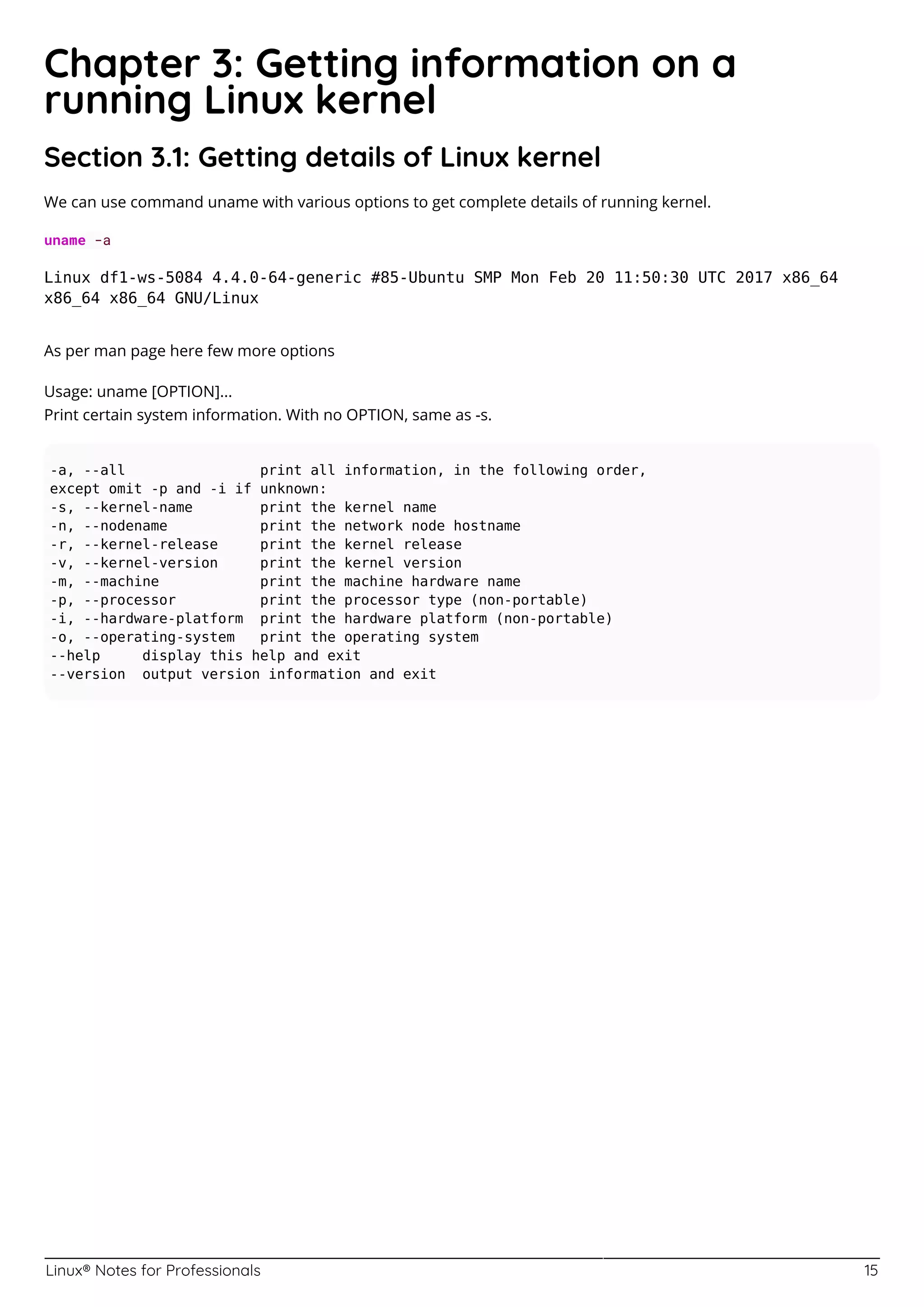 Linux® Notes for Professionals 15
Chapter 3: Getting information on a
running Linux kernel
Section 3.1: Getting details of Linux kernel
We can use command uname with various options to get complete details of running kernel.
uname -a
Linux df1-ws-5084 4.4.0-64-generic #85-Ubuntu SMP Mon Feb 20 11:50:30 UTC 2017 x86_64
x86_64 x86_64 GNU/Linux
As per man page here few more options
Usage: uname [OPTION]...
Print certain system information. With no OPTION, same as -s.
-a, --all print all information, in the following order,
except omit -p and -i if unknown:
-s, --kernel-name print the kernel name
-n, --nodename print the network node hostname
-r, --kernel-release print the kernel release
-v, --kernel-version print the kernel version
-m, --machine print the machine hardware name
-p, --processor print the processor type (non-portable)
-i, --hardware-platform print the hardware platform (non-portable)
-o, --operating-system print the operating system
--help display this help and exit
--version output version information and exit
 