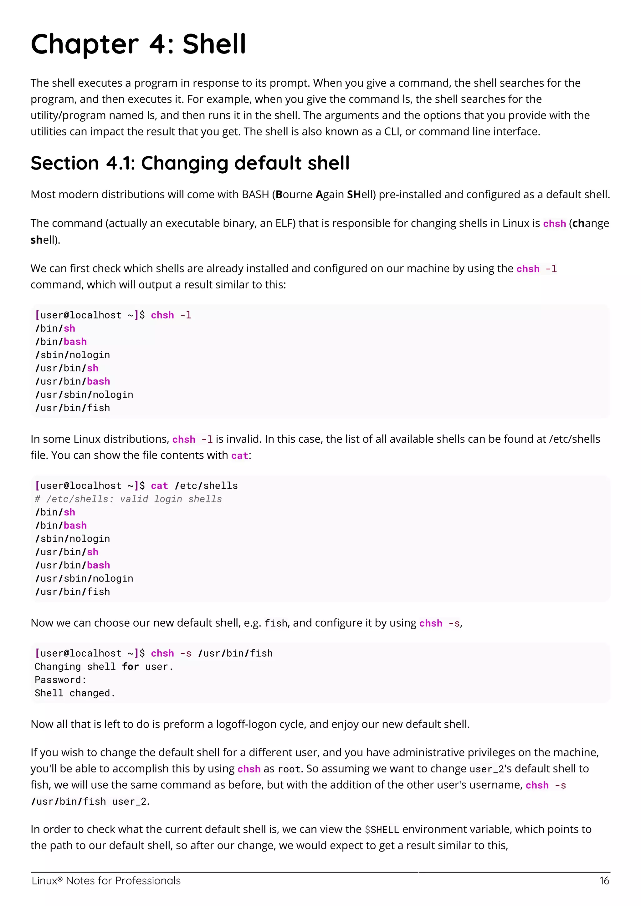 Linux® Notes for Professionals 16
Chapter 4: Shell
The shell executes a program in response to its prompt. When you give a command, the shell searches for the
program, and then executes it. For example, when you give the command ls, the shell searches for the
utility/program named ls, and then runs it in the shell. The arguments and the options that you provide with the
utilities can impact the result that you get. The shell is also known as a CLI, or command line interface.
Section 4.1: Changing default shell
Most modern distributions will come with BASH (Bourne Again SHell) pre-installed and conﬁgured as a default shell.
The command (actually an executable binary, an ELF) that is responsible for changing shells in Linux is chsh (change
shell).
We can ﬁrst check which shells are already installed and conﬁgured on our machine by using the chsh -l
command, which will output a result similar to this:
[user@localhost ~]$ chsh -l
/bin/sh
/bin/bash
/sbin/nologin
/usr/bin/sh
/usr/bin/bash
/usr/sbin/nologin
/usr/bin/fish
In some Linux distributions, chsh -l is invalid. In this case, the list of all available shells can be found at /etc/shells
ﬁle. You can show the ﬁle contents with cat:
[user@localhost ~]$ cat /etc/shells
# /etc/shells: valid login shells
/bin/sh
/bin/bash
/sbin/nologin
/usr/bin/sh
/usr/bin/bash
/usr/sbin/nologin
/usr/bin/fish
Now we can choose our new default shell, e.g. fish, and conﬁgure it by using chsh -s,
[user@localhost ~]$ chsh -s /usr/bin/fish
Changing shell for user.
Password:
Shell changed.
Now all that is left to do is preform a logoﬀ-logon cycle, and enjoy our new default shell.
If you wish to change the default shell for a diﬀerent user, and you have administrative privileges on the machine,
you'll be able to accomplish this by using chsh as root. So assuming we want to change user_2's default shell to
ﬁsh, we will use the same command as before, but with the addition of the other user's username, chsh -s
/usr/bin/fish user_2.
In order to check what the current default shell is, we can view the $SHELL environment variable, which points to
the path to our default shell, so after our change, we would expect to get a result similar to this,
 