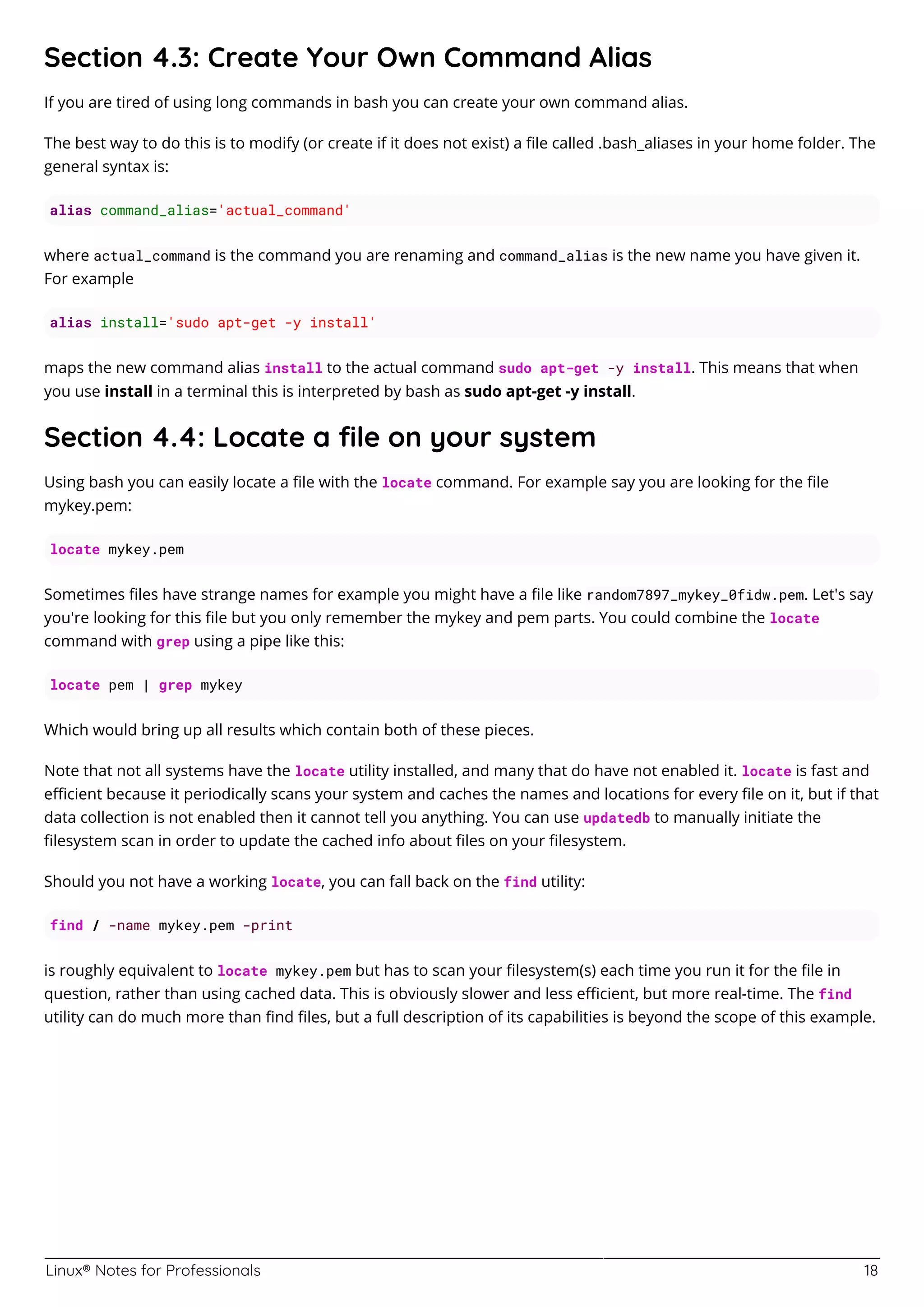 Linux® Notes for Professionals 18
Section 4.3: Create Your Own Command Alias
If you are tired of using long commands in bash you can create your own command alias.
The best way to do this is to modify (or create if it does not exist) a ﬁle called .bash_aliases in your home folder. The
general syntax is:
alias command_alias='actual_command'
where actual_command is the command you are renaming and command_alias is the new name you have given it.
For example
alias install='sudo apt-get -y install'
maps the new command alias install to the actual command sudo apt-get -y install. This means that when
you use install in a terminal this is interpreted by bash as sudo apt-get -y install.
Section 4.4: Locate a ﬁle on your system
Using bash you can easily locate a ﬁle with the locate command. For example say you are looking for the ﬁle
mykey.pem:
locate mykey.pem
Sometimes ﬁles have strange names for example you might have a ﬁle like random7897_mykey_0fidw.pem. Let's say
you're looking for this ﬁle but you only remember the mykey and pem parts. You could combine the locate
command with grep using a pipe like this:
locate pem | grep mykey
Which would bring up all results which contain both of these pieces.
Note that not all systems have the locate utility installed, and many that do have not enabled it. locate is fast and
eﬃcient because it periodically scans your system and caches the names and locations for every ﬁle on it, but if that
data collection is not enabled then it cannot tell you anything. You can use updatedb to manually initiate the
ﬁlesystem scan in order to update the cached info about ﬁles on your ﬁlesystem.
Should you not have a working locate, you can fall back on the find utility:
find / -name mykey.pem -print
is roughly equivalent to locate mykey.pem but has to scan your ﬁlesystem(s) each time you run it for the ﬁle in
question, rather than using cached data. This is obviously slower and less eﬃcient, but more real-time. The find
utility can do much more than ﬁnd ﬁles, but a full description of its capabilities is beyond the scope of this example.
 